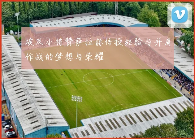埃及小将赞萨拉赫传授经验与并肩作战的梦想与荣耀