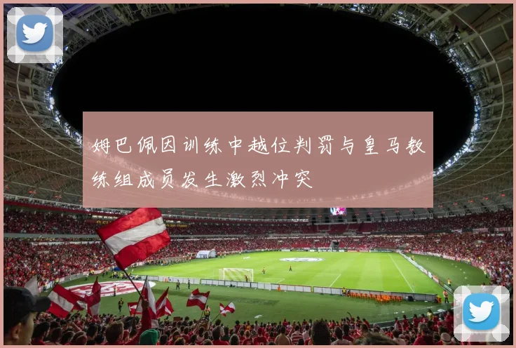 姆巴佩因训练中越位判罚与皇马教练组成员发生激烈冲突