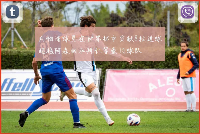 利物浦球员在世界杯中贡献8粒进球超越阿森纳和拜仁等豪门球队