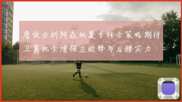 詹俊分析阿森纳夏季转会策略期待卫冕机会增强左边锋与后腰实力