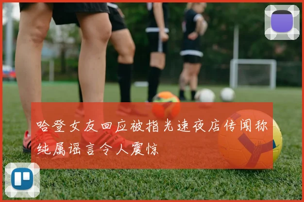 哈登女友回应被指光速夜店传闻称纯属谣言令人震惊