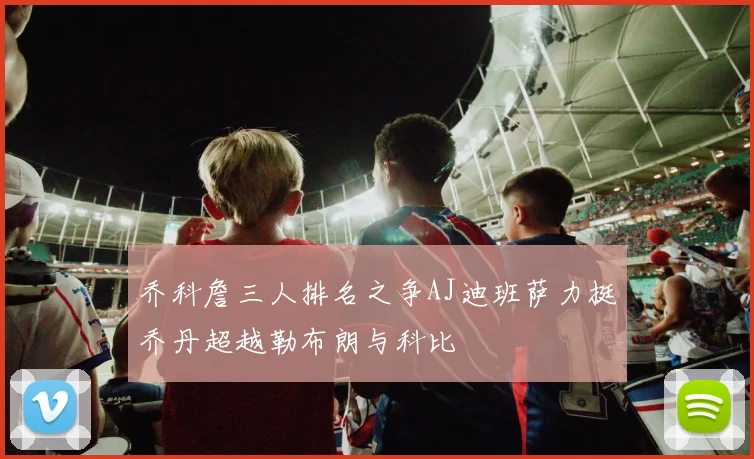 乔科詹三人排名之争AJ迪班萨力挺乔丹超越勒布朗与科比
