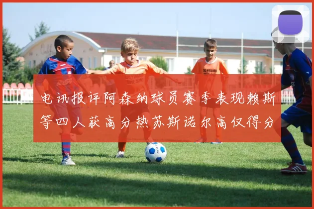 电讯报评阿森纳球员赛季表现赖斯等四人获高分热苏斯诺尔高仅得分