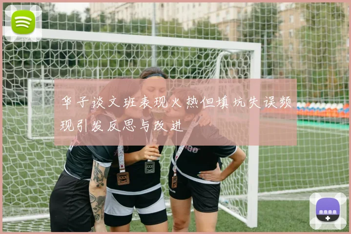 华子谈文班表现火热但填坑失误频现引发反思与改进