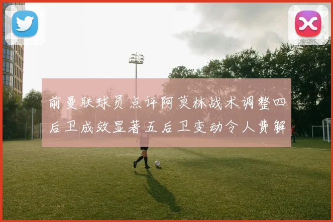 前曼联球员点评阿莫林战术调整四后卫成效显著五后卫变动令人费解