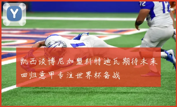 凯西谈博尼加盟科特迪瓦期待未来回归意甲专注世界杯备战