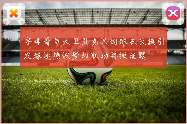 字母哥与大卫贝克汉姆球衣交换引发球迷热议梦幻联动再掀话题