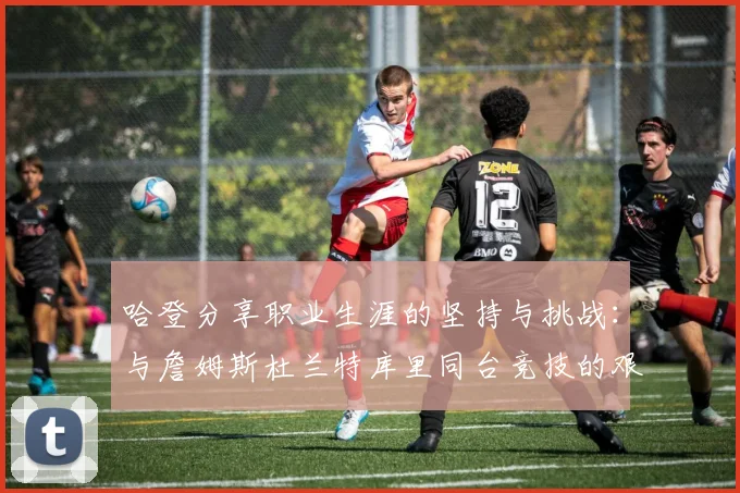 哈登分享职业生涯的坚持与挑战：与詹姆斯杜兰特库里同台竞技的艰辛