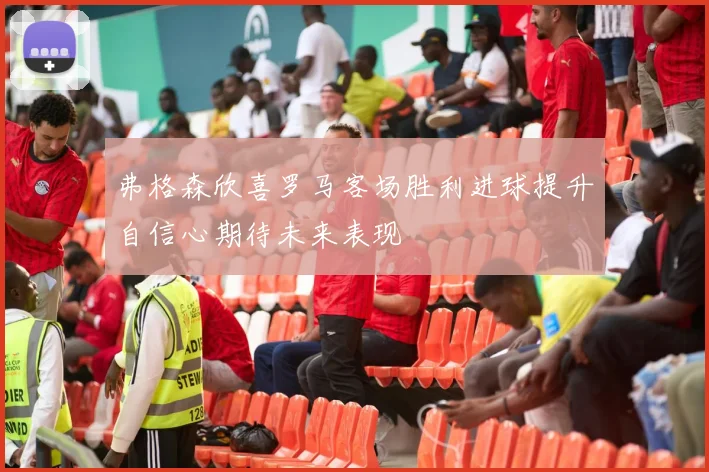 弗格森欣喜罗马客场胜利进球提升自信心期待未来表现