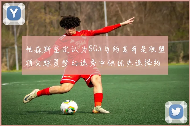 帕森斯坚定认为SGA与约基奇是联盟顶尖球员梦幻选秀中他优先选择约基奇