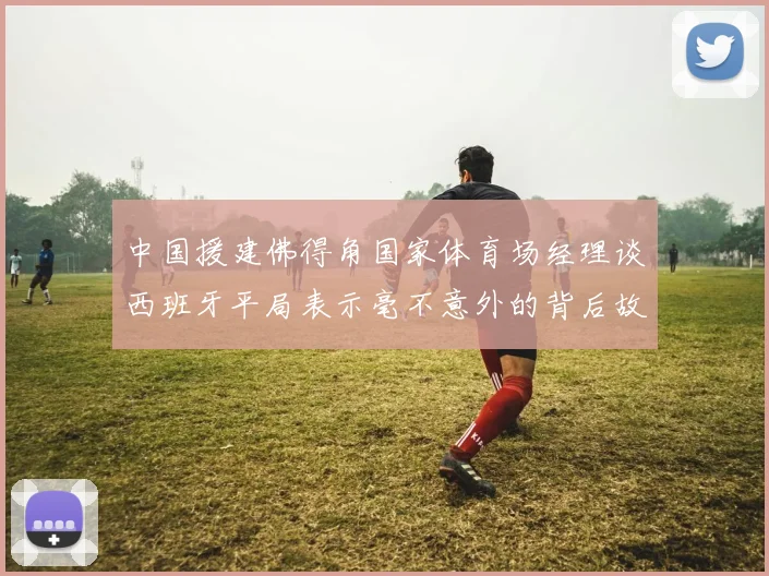 中国援建佛得角国家体育场经理谈西班牙平局表示毫不意外的背后故事