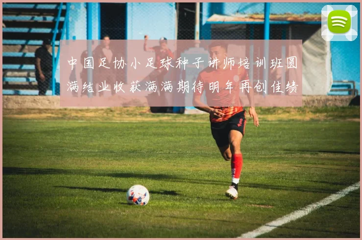 中国足协小足球种子讲师培训班圆满结业收获满满期待明年再创佳绩