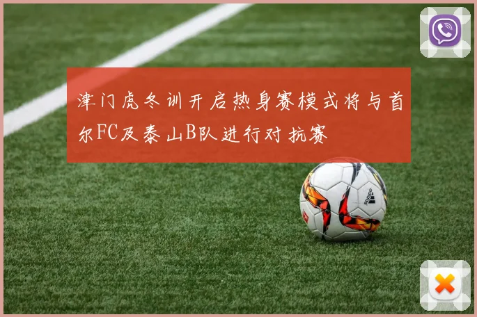 津门虎冬训开启热身赛模式将与首尔FC及泰山B队进行对抗赛